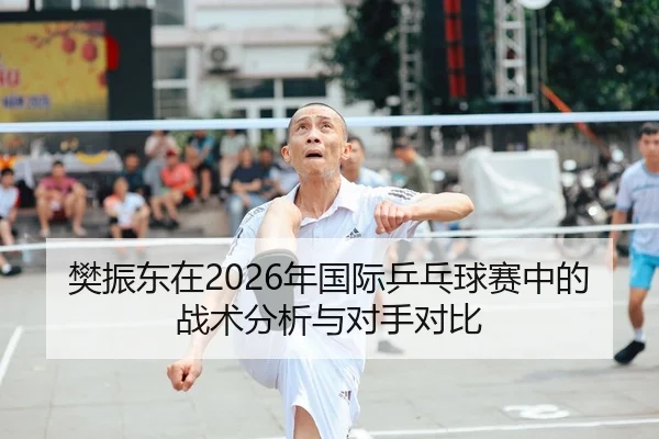 樊振东在2026年国际乒乓球赛中的战术分析与对手对比
