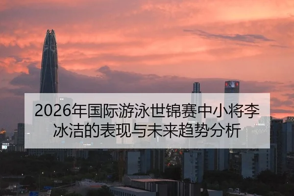 2026年国际游泳世锦赛中小将李冰洁的表现与未来趋势分析