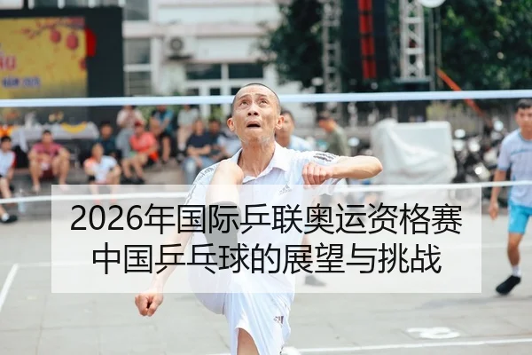 2026年国际乒联奥运资格赛中国乒乓球的展望与挑战