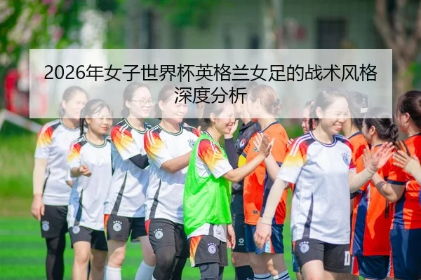 2026年女子世界杯英格兰女足的战术风格深度分析