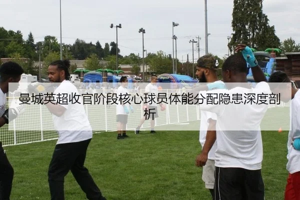 曼城英超收官阶段核心球员体能分配隐患深度剖析
